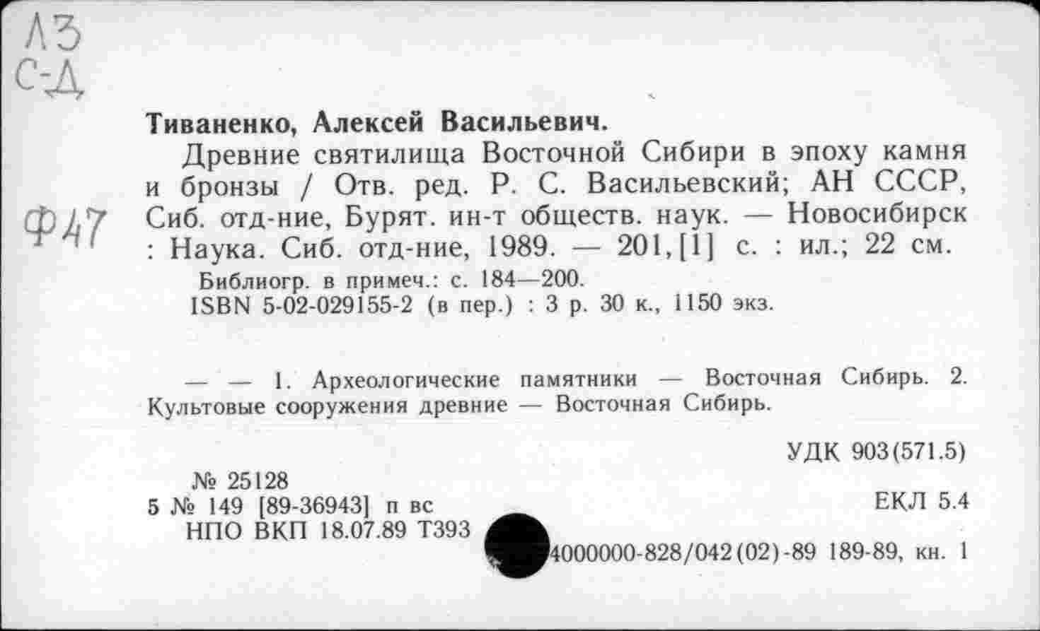 ﻿<Ы1
Тиваненко, Алексей Васильевич.
Древние святилища Восточной Сибири в эпоху камня и бронзы / Отв. ред. P. С. Васильевский; АН СССР, Сиб. отд-ние, Бурят, ин-т обществ, наук. — Новосибирск : Наука. Сиб. отд-ние, 1989. — 201, [1] с. : ил.; 22 см.
Библиогр. в примем.: с. 184—200.
ISBN 5-02-029155-2 (в пер.) : 3 р. 30 к., 1150 экз.
— — 1. Археологические памятники — Восточная Сибирь. 2. Культовые сооружения древние — Восточная Сибирь.
УДК 903(571.5) № 25128
5 № 149 [89-36943] п вс _	ЕКЛ 5.4
НПО ВКП 18.07.89 Т393
^^■4000000-828/042 (02)-89 189-89, кн. 1